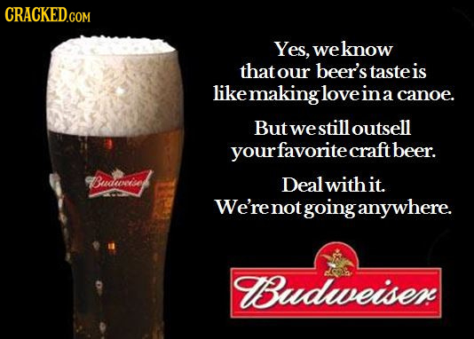 Yes, weknow that our beer's taste is likemakingloveinacano a canoe. But we still outsell rfavorite craftbeer. Budwiset Deal withit. We'renot going any