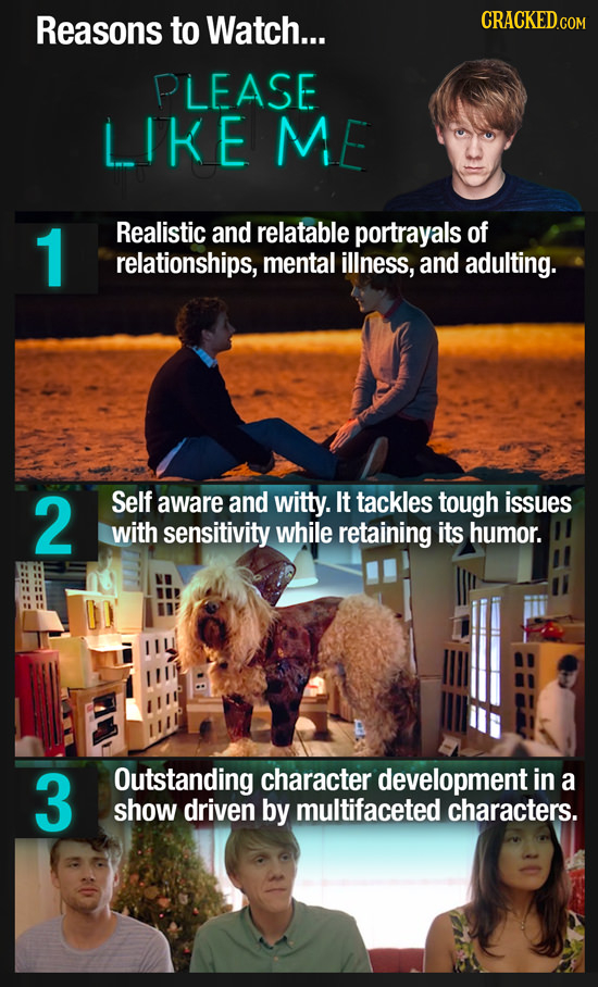 Reasons to Watch... CRACKED.COM PLEASE LIKE ME 1 Realistic and relatable portrayals of relationships, mental illness, and adulting. 2 Self aware and w