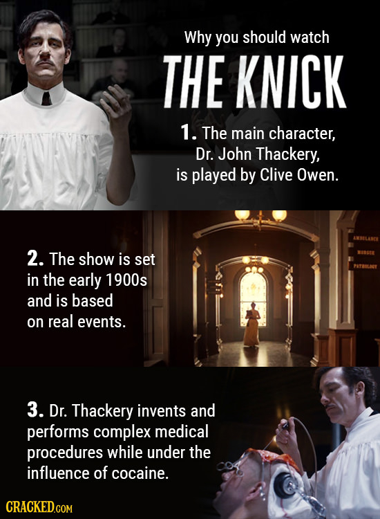 Why you should watch THE KNICK 1. The main character, Dr. John Thackery, is played by Clive Owen. 2. The show is set in the early 1900s and is based o