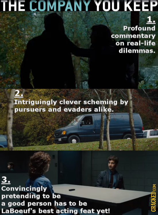 THE COMPANY YOU KEEP 1. Profound commentary on real-life dilemmas. 2. Intriguingly clever scheming by pursuers and evaders alike. 3. Convincingly pret