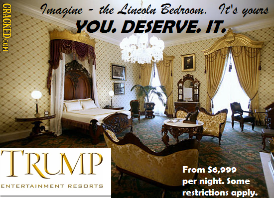 Lmagine the Lincoln Bedroom. It's yours YOU. DESERVE. IT. TRUMP From $6,999 per night. Some ENTERTAINMENT RESORTS restrictions apply. 