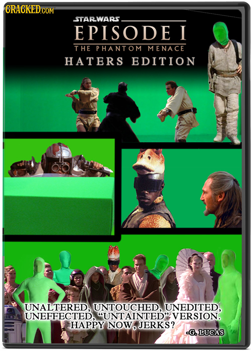 STARWARS EPISODE I THE PHANTOM MENACE HATERS EDITION UNALTERED, UNTOUCHED. UNEDITED. UNEFFECTED. UNTAINTED VERSION. HAPPY NOW JERKS? G. LUCAS 
