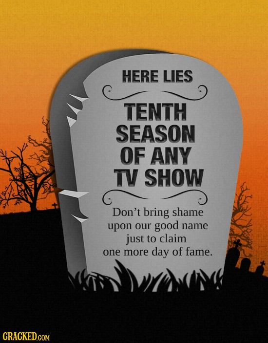 HERE LIES TENTH SEASON OF ANY TV SHOW Don't bring shame upon our good name just to claim one more day of fame. CRACKED.COM