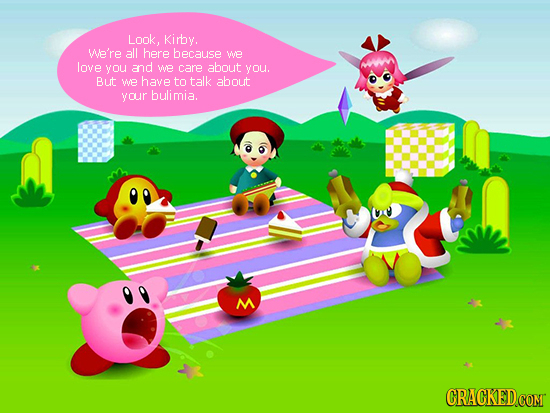 Look. Kirby. We're all here because We love you and we care about you. But WE have to talk about your bulimia. M CRACKED.COM 