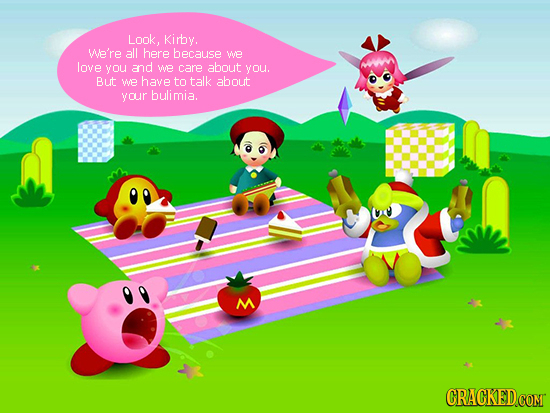 Look. Kirby. We're all here because We love you and we care about you. But WE have to talk about your bulimia. M CRACKED.COM