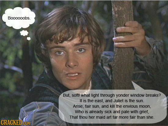 Boooooobs. But, soft! what light through yonder window breaks? It is the east, and Juliet is the sun. Arise, fair sun, and kill the envious moon, Who