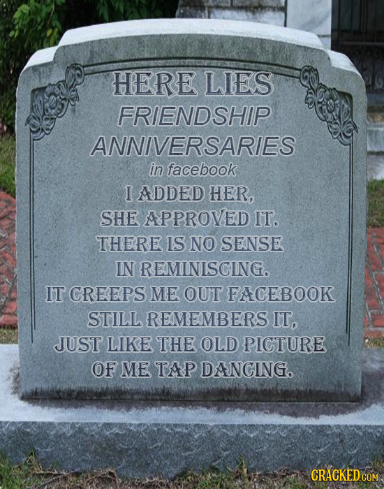 HERE LIES FRIENDSHIP ANNIVERSARIES in facebook I ADDED HER, SHE APPROVED IT. THERE IS NO SENSE IN REMINISCING. IT CREEPS ME OUT FACEBOOK STILL REMEMBE