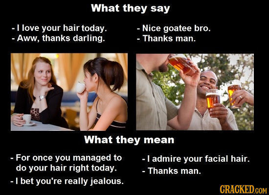 What they say -I love your hair today. - Nice goatee bro. - Aww, thanks darling. - Thanks man. What they mean -For once you managed to -I admire your