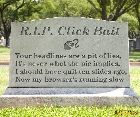 R.I.P. Click Bait Your headlines are a pit of lies, It's never what the pic implies, I should have quit ten slides ago, Now my browser's running slow