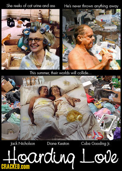 She reeks of cat urine and ass He's never thrown anyihing away This summer, their worlds will collide... Jack Nicholson Diane Keaton Cuba Gooding Jr.