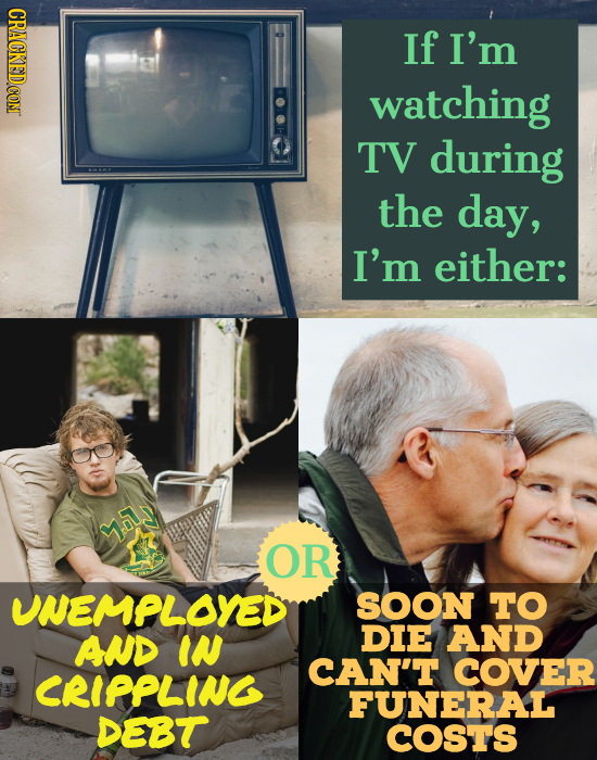 If I'm watching TV during the day, I'm either: y.ls OR UNEMPLOYED SOON TO AND IN DIE AND CAN'T COVER CRIPPLING FUNERAL DEBT COSTS 