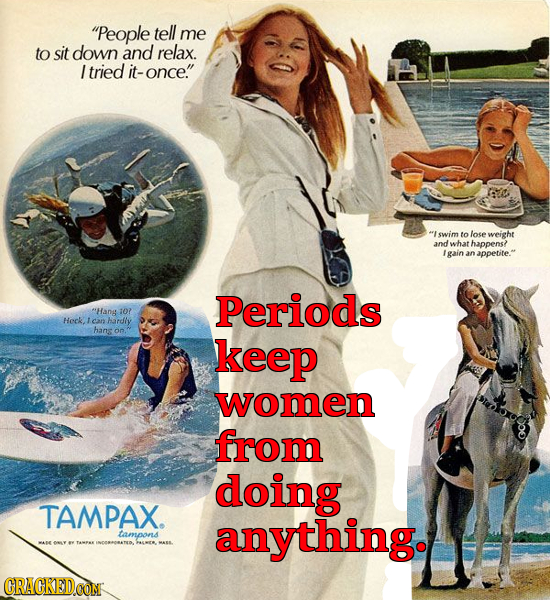 People tell me to sit down and relax. Itried it- once. swim to lose weight andwhat happens? gain an appetite. Periods t'Hang 10? Heck ican hardhy h