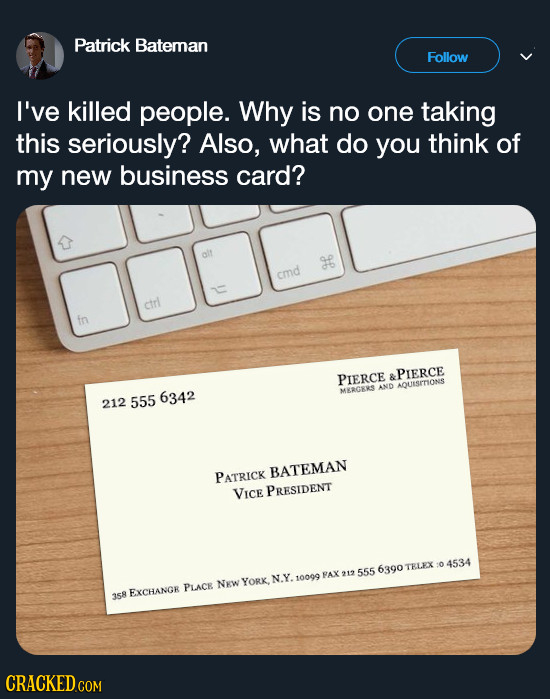 Patrick Bateman Follow I've killed people. Why is no one taking this seriously? Also, what do you think of my new business card? cmd ctrl in PIERCE &