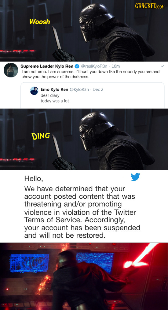 CRACKED.COM Woosh Supreme Leader Kylo Ren @realKyloR3n 10m L am not emo. L am supreme. I'll hunt you down like the nobody you are and show you the pow
