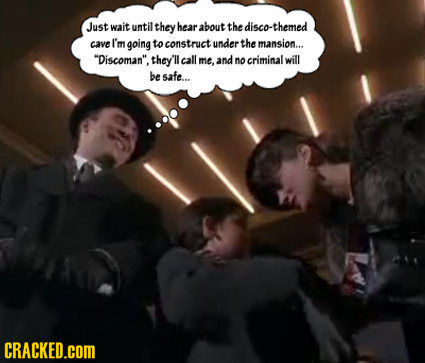 Just wait until: they hear about the disco-themed cave I'm going to construct under the mansion... Discoman. they'll call me, and no criminalwill be