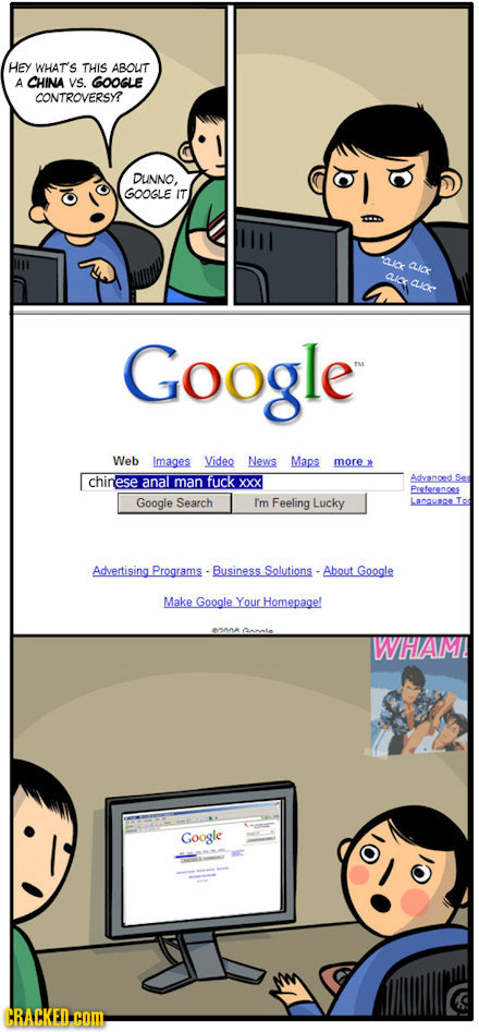 Hey WHAT'S THIS ABOUT A CHINA VS. GOOGLE CONTROVERSY? DUNNO, GOOGLE IT QK CIF ALICK CLiC Google Web Images Video News Maps more chinese anal fuck xxx