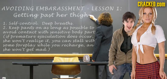 CRACKED.cOM AVOIDING EMBARASSMENT LESSON 1: Getting past her thigh 1. control. Deep breaths. 2. Keep pants on as long as possible to avoid contact wit