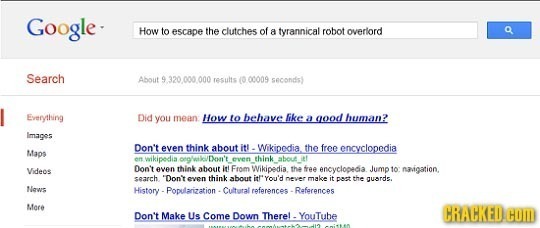 Google. How to escape the clutches of a tyrannical robot overlord Search About 9 320 000 results (000009 seconds Everything Did you mean How to bebave