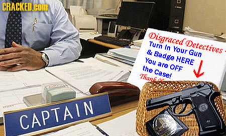 CRACKED.COM i Disgraced Turn Detectives In Your & Badge GUN You HERE are the OFF J Case! Than CAPTAIN