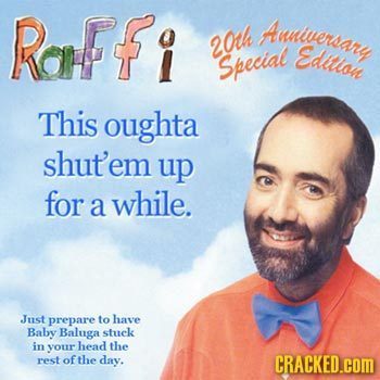 Raffi Auniversary 20th Edltlon Special This oughta shut'em up for a while. Just prepare to have Baby Baluga stuck in your head the rest of the day. CR
