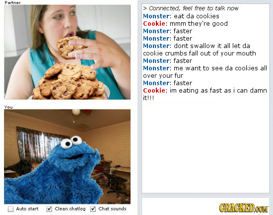 Partner > Connected, feel free to talk now Monster: eat da cookies Cookie: mmm they're good Monster: faster Monster: faster Monster: dont swallow it a