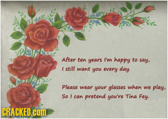 After ten years I'm happy to say, I still want you every day. Please wear your glasses when we play, So can pretend you're Tina Fey. CRACKED .COM