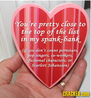 You're pretty close to the top of the list in my spank-bank (if you don't count pornstars, pop singers, co-workers, fictional characters, or Scarlett