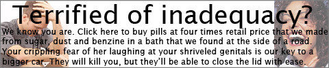 Terrified of inadequacy? We know you are. Click here to buy pills at four times retail price that we made from sugar, dust and benzine in a bath that