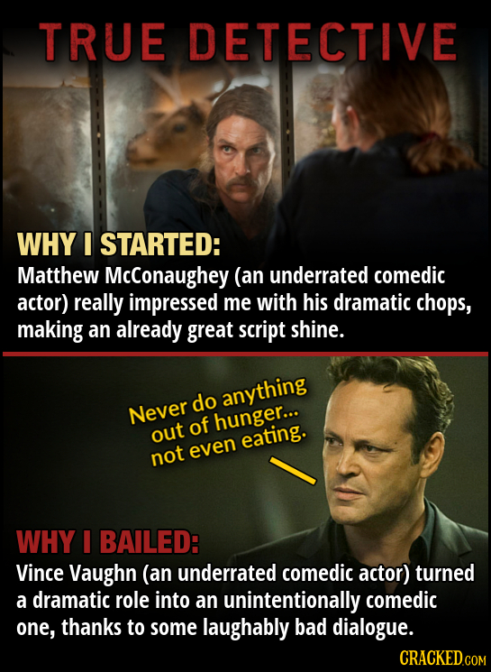 TRUE DETECTIVE WHY I STARTED: Matthew McConaughey (an underrated comedic actor) really impressed me with his dramatic chops, making an already great s