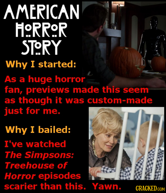 AMERICAN HRROR STORY Why I started: As a huge horror fan, previews made this seem as though it was custom-made just for me. Why I bailed: I've watched