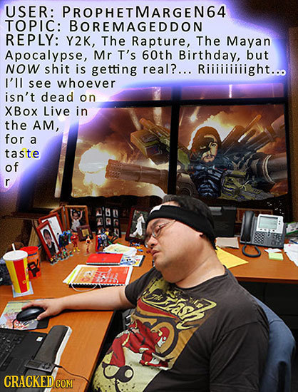 USER: PROPHETMARGEN64 TOPIC: BOREMAGEDDON REPLY: Y2K, The Rapture, The Mayan Apocalypse, Mr T's 60th Birthday, but NOW shit is getting real?... Riiiii