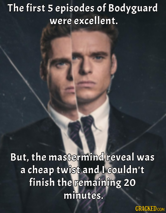 The first 5 episodes of Bodyguard were excellent. But, the mastermind reveal was a cheap twist and I couldn't finish the remaining 20 minutes. CRACKED