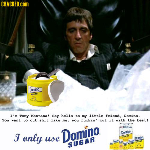 CRACKED.cOM Domino SUGAR I'm Tony Montana! Say he1lo to my little friend, Domino. You want to cut shit like me, you fuckin' cut it with the best! J on