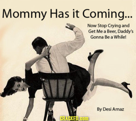 Mommy Has it Coming... Now Stop Crying and Get Me a Beer, Daddy's Gonna Be While! a By Desi Arnaz CRACKED.COM