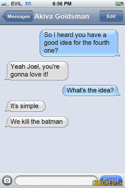 EVIL 3G 6:56 PM mo.. Messages Akiva Goldsman Edit So heard you have a good idea for the fourth one? Yeah Joel, you're gonna love it! What's the idea?