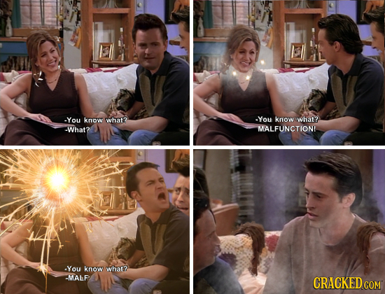 -You know what? -You know what? -What? MALFUNCTIONL You know what? -MALF CRACKED CON