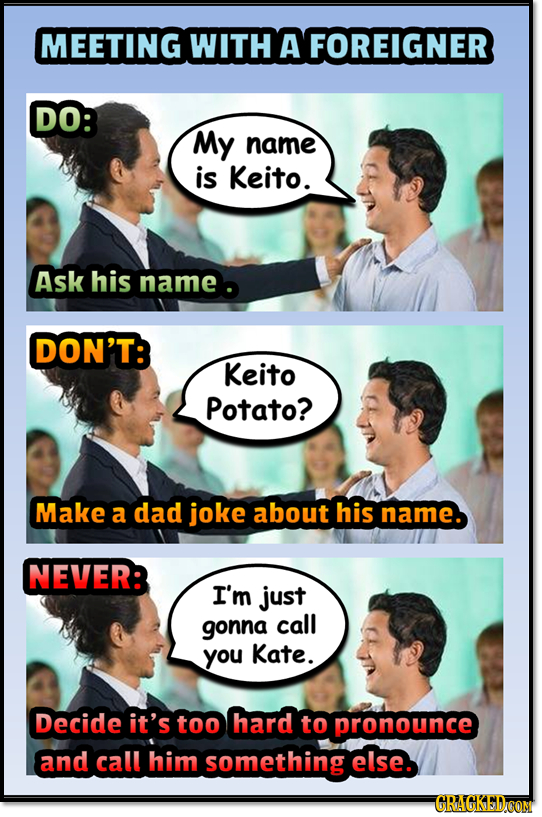 MEETING WITH A FOREIGNER DO: My name is Keito. Ask his name DON'T: Keito Potato? Make a dad joke about his name. NEVER: I'm just gonna call you Kate.
