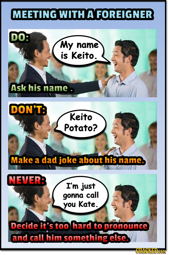 MEETING WITH A FOREIGNER DO: My name is Keito. Ask his name DON'T: Keito Potato? Make a dad joke about his name. NEVER: I'm just gonna call you Kate. 