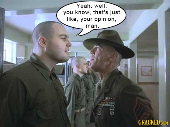 Yeah, well, you know, that's just like, your opinion, man.