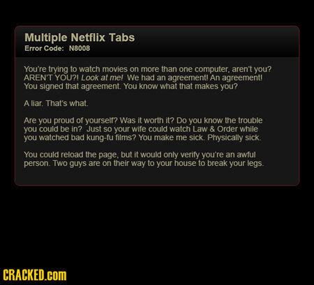 Multiple Netflix Tabs Error Code: N8008 You're trying to watch movies on more than one computer. aren't you? AREN'T YOU?! Look at mel We had an agreem