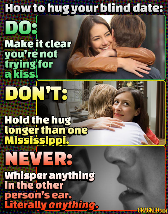 How to hug your blind date: DO: Make it clear you're not tryingfor a kiss. DON'T: Hold the hug longer than one Mississippi. NEVER: Whisper anything in
