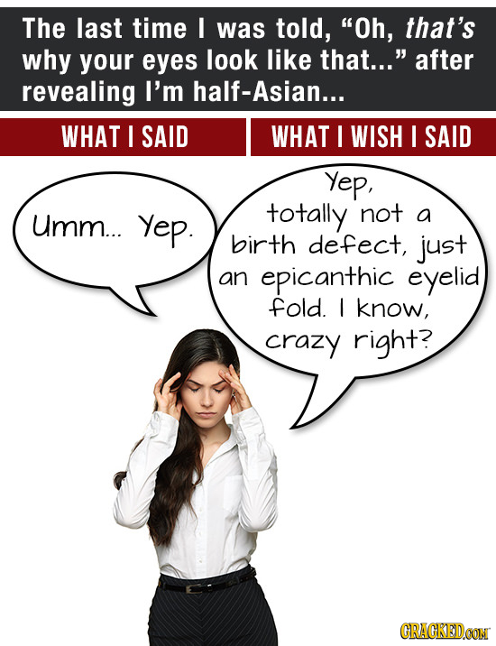 ThE last time I was told, Oh, that's why your eyes look like that... after revealing I'm half-Asian... WHAT I SAID WHAT I WISH I SAID Yep, Umm... Ye
