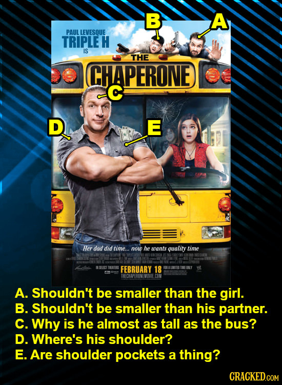 B A PAUL LEVESQUE TRIPLE H IS THE CHAPERONE C D E Her dad did time... now he wants quality time RLRCT THEATERE FEBRUARY 18 UIMTET CON A. Shouldn't be