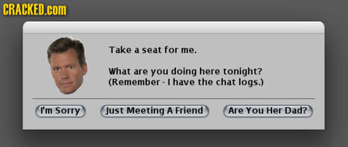 CRACKED.cOM Take a seat for me. What are you doing here tonight? (Remember- have the chat logs.) I'm Sorry Just Meeting A Friend Are You Her Dad?