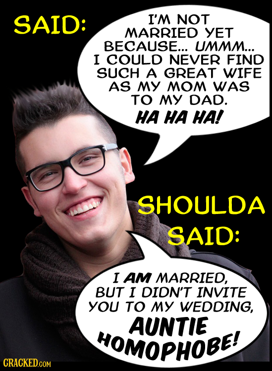 SAID: I'M NOT MARRIED YET BECAUSE... UMMM... I COULD NEVER FIND SUCH A GREAT WIFE AS MY MOM WAS TO MY DAD. HA HA HA! SHOULDA SAID: I AM MARRIED, BUT I