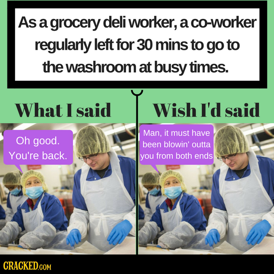 As a grocery deli worker, a co-worker regularly left for 30 mins to go to the washroom at busy times. What I said Wish I'd said Man, it must have Oh g