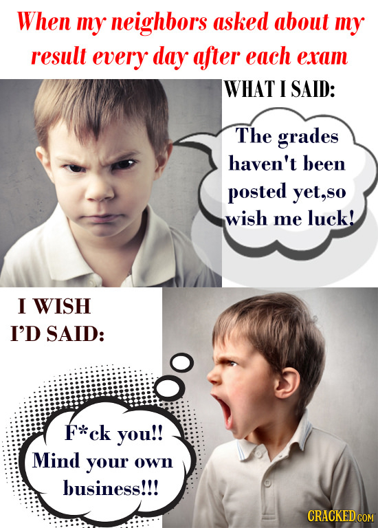 When my neighbors asked about my result every day after each eram WHAT I SAID: The grades haven't been posted yet, wish me luck! I WISH I'D SAID: F*ck