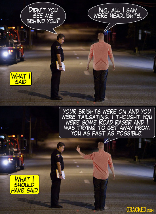 DIDN'T yOU No, ALL I SAW SEE ME WERE HEADLIGHTS. BEHIND you? WHAT SAID YOUR BRIGHTS WERE ON AND YOU WERE TAILGATING. THOUGHT you WERE SOME ROAD RAGER