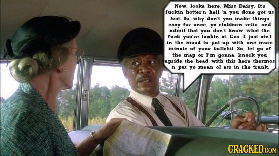 Now. looke ere Miss Daisy, Its fuckin hotter'n hell 'n you done got E8 lost. So. why don't you make things easy for once. YA stubborn relic and admit