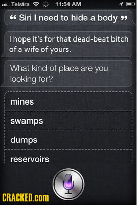 Telstra 11:54 AM Siri I need to hide a body I hope it's for that dead-beat bitch of a wife of yours. What kind of place are you looking for? mines sw